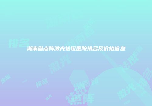 湖南省点阵激光祛斑医院排名及价格信息