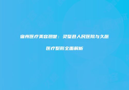宿州医疗美容翘楚：灵璧县人民医院与久愿医疗整形全面解析