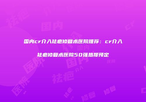 国内cr介入祛疤修复术医院推荐：cr介入祛疤修复术医院50强热搜预定