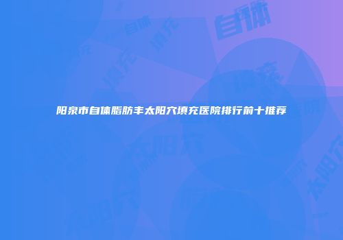 阳泉市自体脂肪丰太阳穴填充医院排行前十推荐