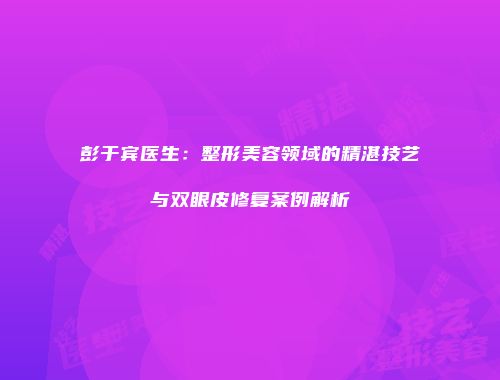 彭于宾医生：整形美容领域的精湛技艺与双眼皮修复案例解析