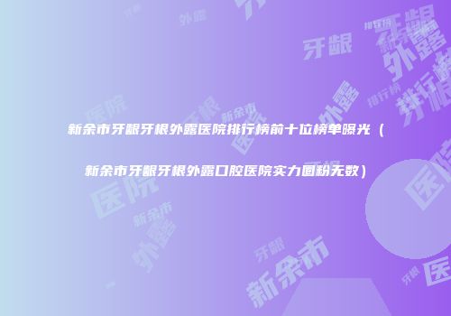 新余市牙龈牙根外露医院排行榜前十位榜单曝光（新余市牙龈牙根外露口腔医院实力圈粉无数）