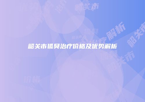 韶关市狐臭治疗价格及优势解析