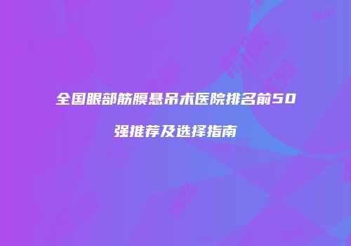 全国眼部筋膜悬吊术医院排名前50强推荐及选择指南