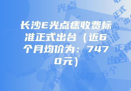 长沙E光点痣收费标准正式出台（近6个月均价为：7470元）