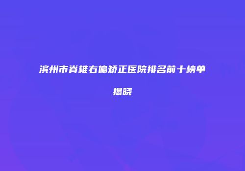 滨州市脊椎右偏矫正医院排名前十榜单揭晓