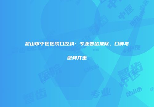 昆山市中医医院口腔科：专业智齿拔除，口碑与服务并重