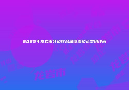 2025年龙岩市牙齿咬合深覆盖矫正费用详解
