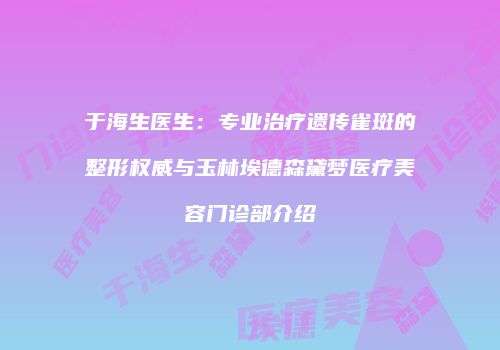 于海生医生：专业治疗遗传雀斑的整形权威与玉林埃德森黛梦医疗美容门诊部介绍