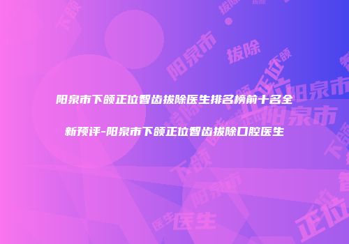 阳泉市下颌正位智齿拔除医生排名榜前十名全新预评-阳泉市下颌正位智齿拔除口腔医生