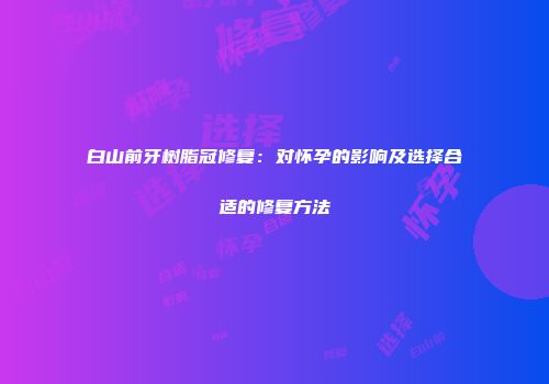 白山前牙树脂冠修复：对怀孕的影响及选择合适的修复方法