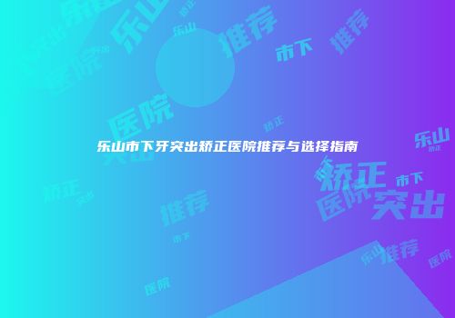 乐山市下牙突出矫正医院推荐与选择指南