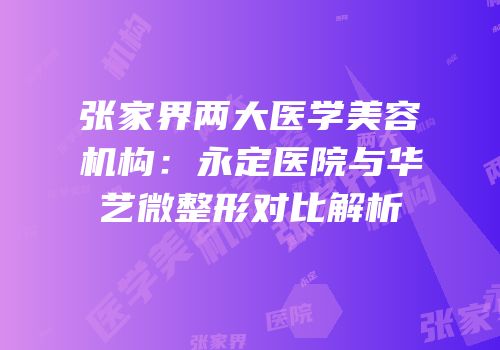 张家界两大医学美容机构：永定医院与华艺微整形对比解析