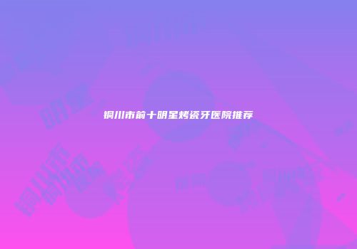 铜川市前十明星烤瓷牙医院推荐