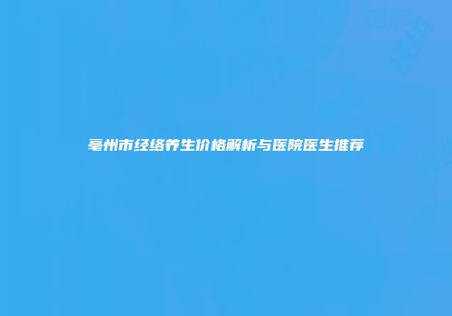 亳州市经络养生价格解析与医院医生推荐