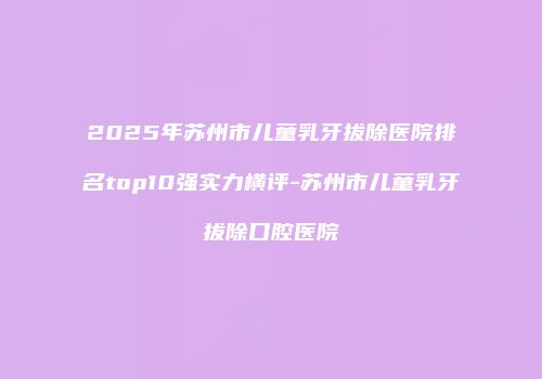 2025年苏州市儿童乳牙拔除医院排名top10强实力横评-苏州市儿童乳牙拔除口腔医院