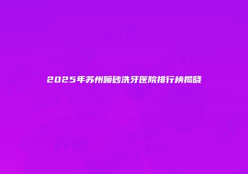 2025年苏州喷砂洗牙医院排行榜揭晓