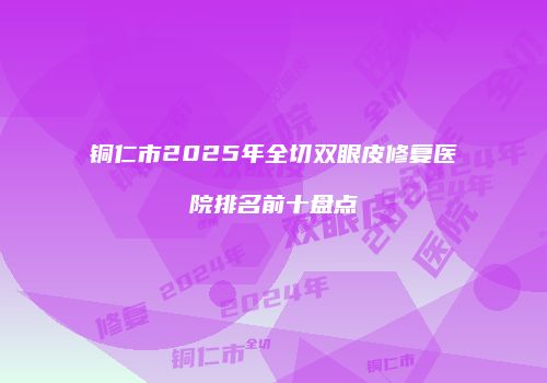 铜仁市2025年全切双眼皮修复医院排名前十盘点