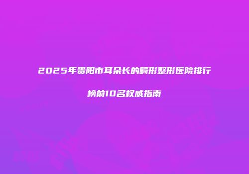 2025年贵阳市耳朵长的畸形整形医院排行榜前10名权威指南
