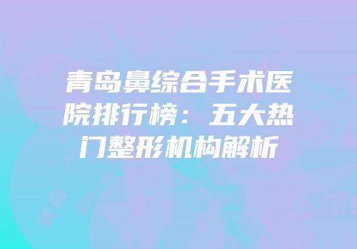 青岛鼻综合手术医院排行榜：五大热门整形机构解析