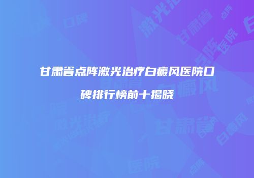 甘肃省点阵激光治疗白癜风医院口碑排行榜前十揭晓