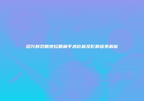绍兴割双眼皮拉眼角手术价格及影响因素解析