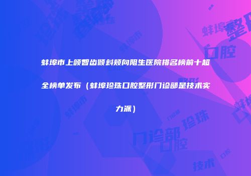 蚌埠市上颌智齿倾斜颊向阻生医院排名榜前十超全榜单发布（蚌埠珍珠口腔整形门诊部是技术实力派）