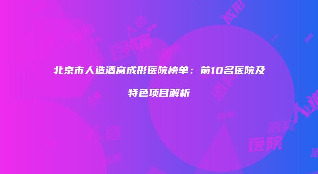 北京市人造酒窝成形医院榜单：前10名医院及特色项目解析