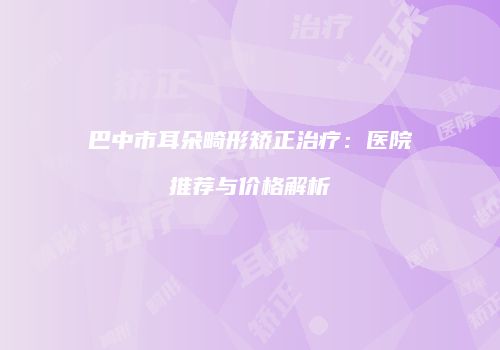 巴中市耳朵畸形矫正治疗：医院推荐与价格解析