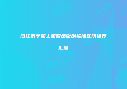 阳江市单颗上颌智齿微创拔除医院推荐汇总