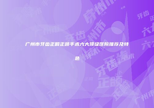 广州市牙齿正畸正颌手术六大顶级医院推荐及特色