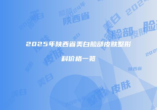 2025年陕西省美白脸部皮肤整形科价格一览