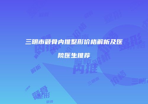 三明市颧骨内推整形价格解析及医院医生推荐