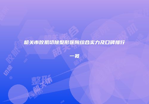韶关市咬肌切除整形医院综合实力及口碑排行一览