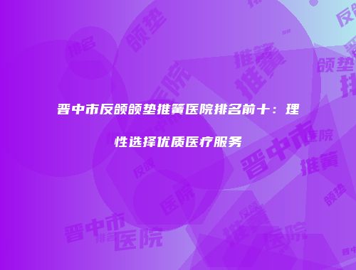 晋中市反颌颌垫推簧医院排名前十：理性选择优质医疗服务