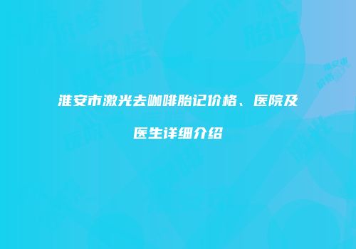 淮安市激光去咖啡胎记价格、医院及医生详细介绍