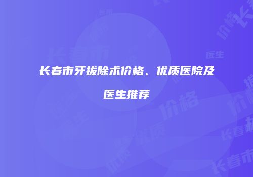 长春市牙拔除术价格、优质医院及医生推荐