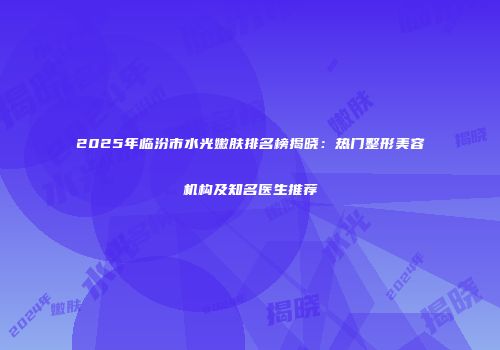 2025年临汾市水光嫩肤排名榜揭晓：热门整形美容机构及知名医生推荐