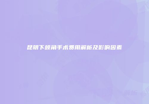 昆明下颌角手术费用解析及影响因素