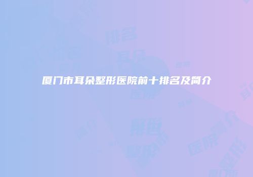 厦门市耳朵整形医院前十排名及简介