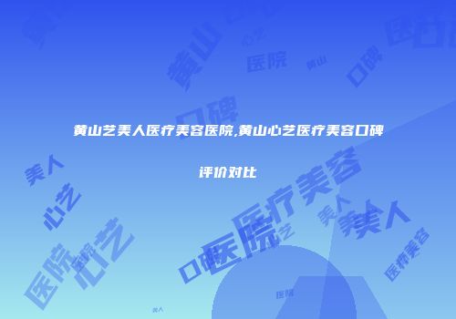黄山艺美人医疗美容医院,黄山心艺医疗美容口碑评价对比