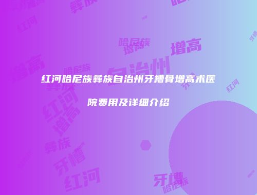 红河哈尼族彝族自治州牙槽骨增高术医院费用及详细介绍