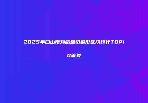 2025年白山市颊脂垫切整形医院排行TOP10首发