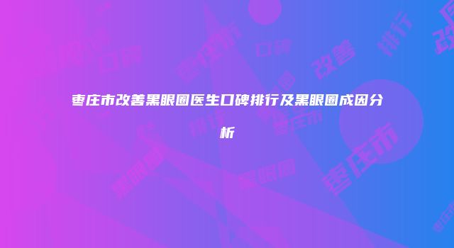 枣庄市改善黑眼圈医生口碑排行及黑眼圈成因分析