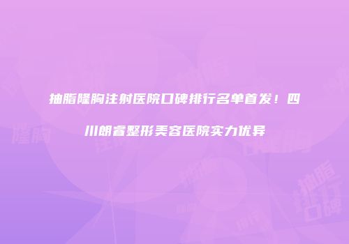 抽脂隆胸注射医院口碑排行名单首发！四川朗睿整形美容医院实力优异