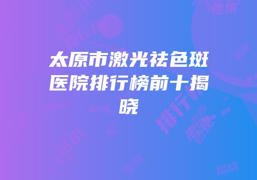 太原市激光祛色斑医院排行榜前十揭晓