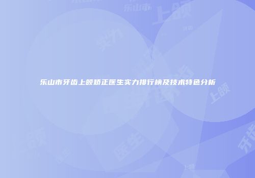 乐山市牙齿上颌矫正医生实力排行榜及技术特色分析