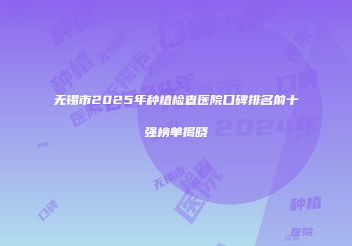 无锡市2025年种植检查医院口碑排名前十强榜单揭晓