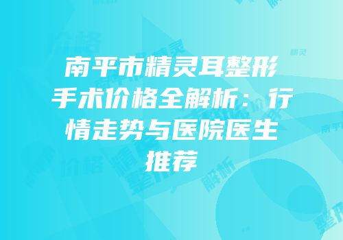 南平市精灵耳整形手术价格全解析：行情走势与医院医生推荐