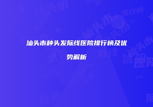 汕头市种头发际线医院排行榜及优势解析
